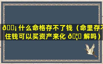 🐡 什么命格存不了钱（命里存不住钱可以买资产来化 🦊 解吗）